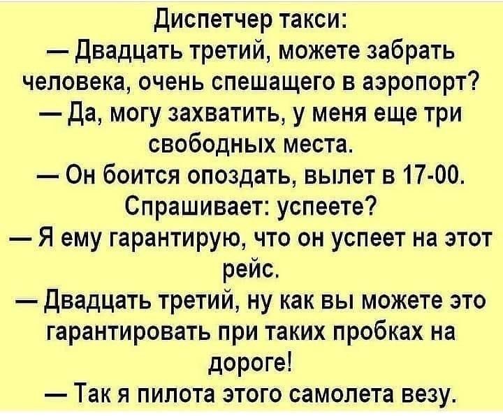 Диспетчер такси Двадцать третий можете забрать человека очень спешащего в аэропорт Да могу захватить у меня еще три свободных места Он боится опоздать вылет в 17 00 Спрашивает успеете Я ему гарантирую что он успеет на этот рейс двадцать третий ну как вы можете это гарантировать при таких пробках на дороге Так я пилота этого самолета везу