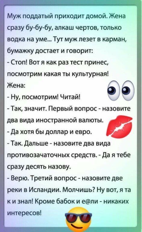Муж поддатый приходит домой Жена сразу бу6убу алкаш чертов только водка на уме Тут муж лезет в карман бумажку достает и говорит Стоп Вот я как раз тесг принес посмотрим какая ты культурнаяі Жена Ну посмотрим Читай Так значит Первый вопрос назовите два вида иностранной валюты Да хотя бы доллар и евро Так дальше назовите два вида противозачаточных средств Да я тебе сразу десять назову Верю Третий во