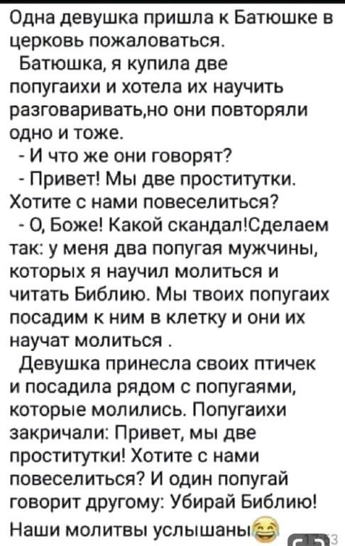 Одна девушка пришла к Батюшке в церковь пожаловаться Батюшка я купила две попугаихи и хотела их научить разговариватьмо они повторяли одно и тоже И что же они говорят Привет Мы две проститутки Хотите с нами повеселиться О Боже Какой скандапЮделаем так у меня два попугая мужчины которых я научил молиться и читать Библию Мы твоих попугаих посадим к ним в клетку и они их научат молиться девушка прине