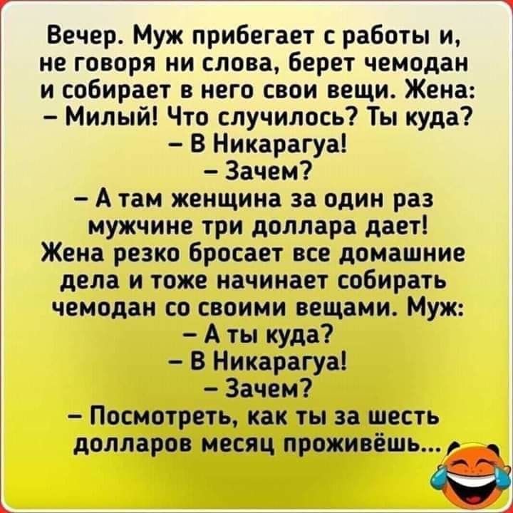 Вечер Муж прибегает с работы и не говоря ни слова берет чемодан и собирает в него свои вещи Жена Милый Что случилось Ты куда В Никарагуа Зачем А там женщина за один раз мужчине три доллара дает Жена резко бросает все домашние дела и тоже начинает собирать чемодан со своими вещами Муж А ты куда В Никарагуа Зачем Посмотреть как ты за шесть долларов месяц проживёшь ед