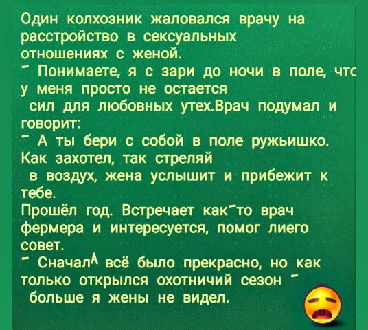 Один колхозник жаловался врачу на расстройство в сексуальных ОТНОШеНИЯХ С женой Понимаете я с зари до ночи в поле чтс у меня просто не остается сил для любовных утех_Врач подумал и говорит А ты бери с собой в поле ружьишко Как захотел так стреляй в воздух жена услышит и прибежит к тебе Прошёл год Встречает както врач Фермера и интересуется помог лиего совет Сначал всё было прекрасно но как только 