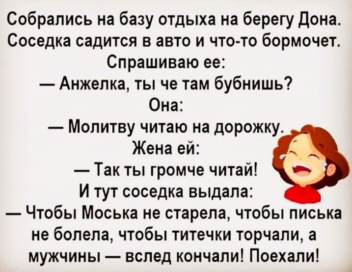 Собрались на базу отдыха на берегу Дона Соседка садится в авто и что то бормочет Спрашиваю ее Анжелка ты че там бубнишь Она Молитву читаю на дорожку Жена ей Так ты громче читай И тут соседка выдала Чтобы Моська не старепа чтобы писька не болела чтобы титечки торчали а мужчины вслед кончали Поехали