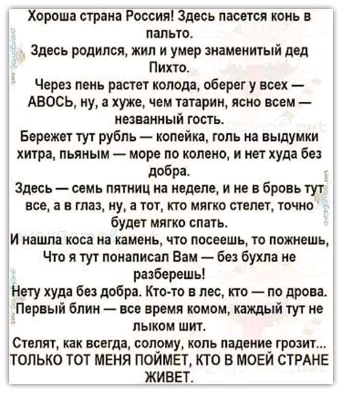 Хороша страна Россия Здесь пасется конь в пальто Здесь родился жил и умер знаменитый дед Пихто Через пень растет колода оберег у всех АВОСЬ ну а хуже чем татарин ясно всем названный гость Бережет тут рубль копейка гопь на выдумки хитра пьяным море по колено и нет худа без добра Здесь семь пятниц на неделе и не в бровь тут все а в глаз ну а тот кто мягко степет точно будет мягко спать И нашла коса 