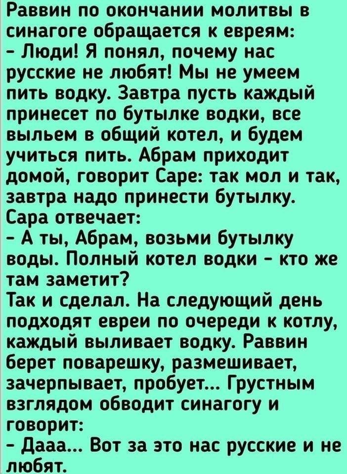 Раввин по окончании молитвы в синагоге обращается к евреям Люди Я понял почему нас русские не любят Мы не умеем пить водку Завтра пусть каждый принесет по бутылке водки все выльем в общий котел и будем учиться пить Абрам приходит домой говорит Саре так мол и так завтра надо принести бутылку Сара отвечает А ты Абрам возьми бутылку воды Полный котел водки кто же там заметит Так и сделал На следующий