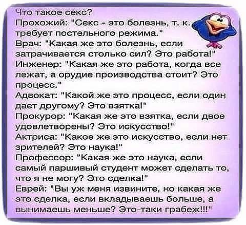 что такое секс Прохожи Секс это болезнь т к требует постельного режима Врач Какая же это болезнь если затрачивается столько сип Это работа Инженер Какая же это работа когда все лежат а орудие производства сюит это процесс Адвокат Какой же это процесс если один дает другому Эта взятка Прокурор Какая же это взятка если двое удеепетворены Это искусство Актриса Каков же это искусство если нет зрителей