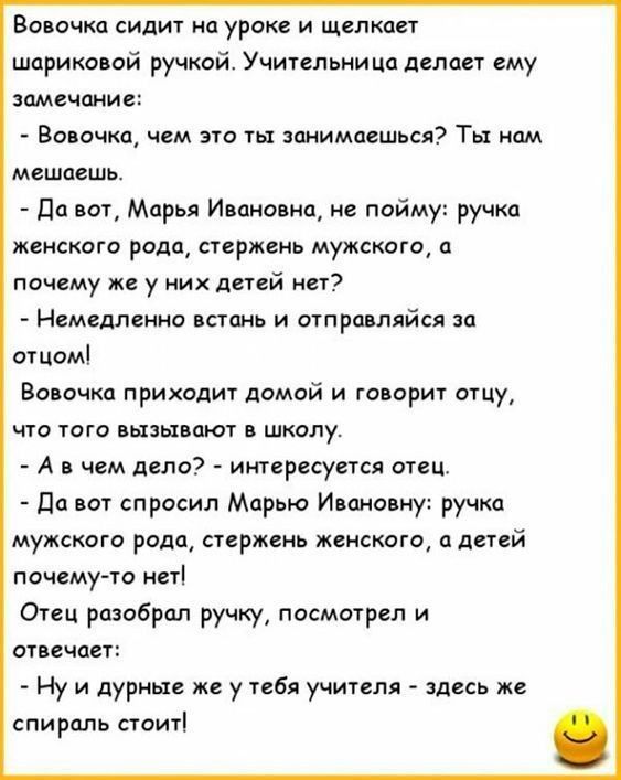 Вовочка сидит на уроке и щелкает шариковой ручкой Учительница делает ему замечание Вовочка чем это ты занимаешься Ты нам мешаешь Да вот Марья Ивановна не пойму ручка женского рода стержень мужского а почему же у них детей нет Немедленно встань и отправляйся за отцом Вовочка приходит домой и говорит отцу что того вызывают в школу А в чем дело интересуется отец Да вот спросил Марью Ивановну ручка му