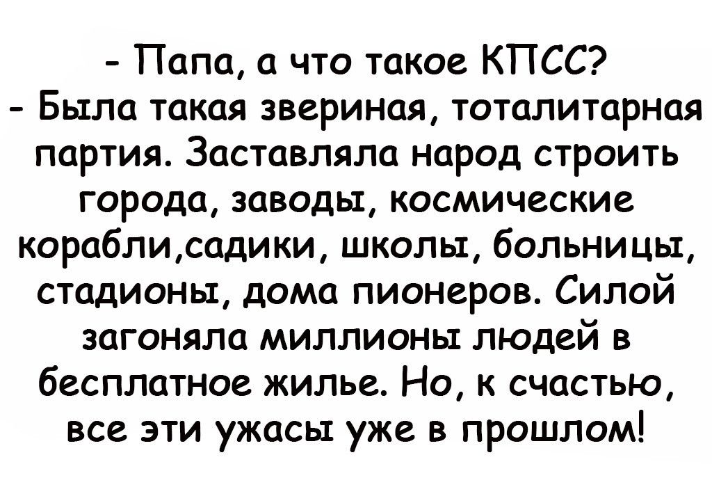 Папа а что такое КПСС Была такая звериная тоталитарная партия Заставляла народ строить города заводы космические кораблисадики школы больницы стадионы дома пионеров Силой загоняла миллионы людей в бесплатное жилье Но к счастью все эти ужасы уже в прошлом