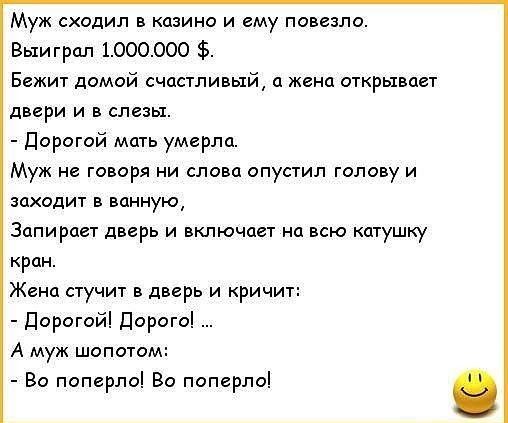 Муж сходил в казино и ему повезло Выиграл 1000000 Бежит домой счастливый а жена открывает двери и в слезы Дорогой мать умерла Муж не говоря ни слова опустил голову и заходит в ванную Запирает дверь и включает на всю катушку кран Жена стучит в дверь и кричи Дорогой Дорого А муж шопотом Во поперло Во поперло