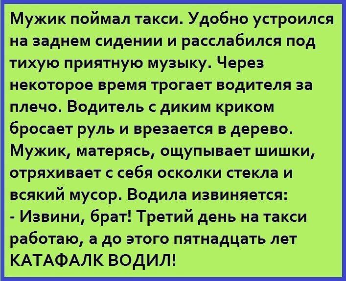 Мужик поймал такси Удобно устроился на заднем сидении и расслабился под тихую приятную музыку Через некоторое время трогает водителя за плечо Водитель с диким криком бросает руль и врезается в дерево Мужик матерясь ощупывает шишки отряхивает с себя осколки стекла и всякий мусор Водила извиняется Извини брат Третий день на такси работаю а до этого пятнадцать лет КАТАФАЛК ВОДИЛ