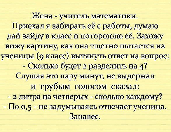 Жена учитель математики Приехал я забирать её с работы думаю дай зайду в класс и потороплю её Захожу вижу картину как она тщетно пытается из ученицы 9 класс вытянуть ответ на вопрос Сколько будет 2 разделить на 4 Слушая это пару минут не выдержал и грубым голосом сказал 2 литра на четверых сколько каждому По 05 не задумываясь отвечает ученица Занавес