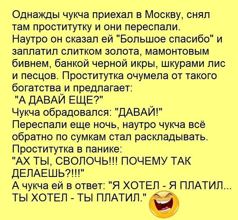 Однажды чукча приехал в Москву сняп там проститутку и они переспапи Наутро он сказал ей Большое спасибо и заппатип спитком золота мамонтовым бивнем банкой черной икры шкурами пис и песцов Проститутка очумепа от такого богатства_и предлагает А ДАВАИ ЕЩЕ у Чукча обрадовался ДАВАИ Переспапи еще ночь наутро чукча всё обратно по сумкам стап раскладывать Проститутка в панике АХ ТЫ СВОПОЧЬ ПОЧЕМУ ТАК ДЕП