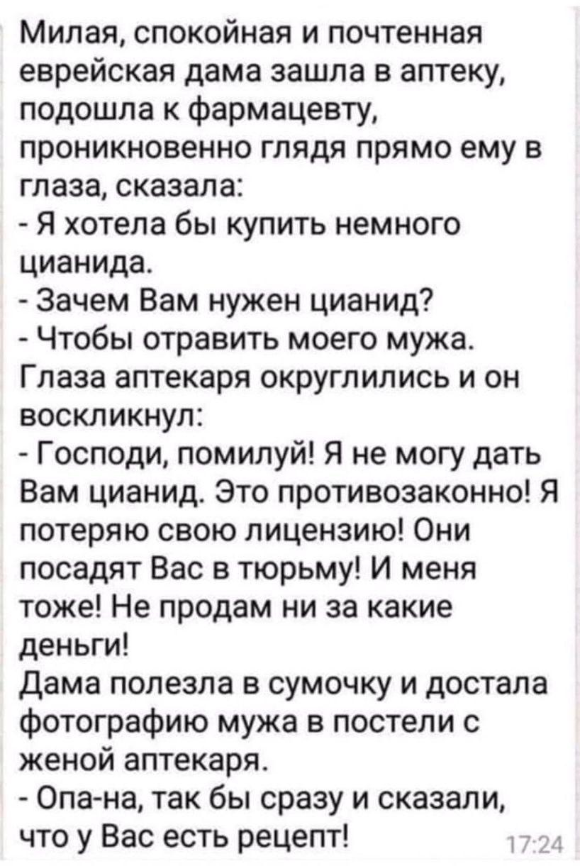 Милая спокойная и почтенная еврейская дама зашла в аптеку подошла к фармацевту проникновенно глядя прямо ему в глаза сказала Я хотела бы купить немного цианида Зачем Вам нужен цианид Чтобы отравить моего мужа Глаза аптекаря округлились и он воскликнул Господи помилуй Я не могу дать Вам цианид Это противозаконно Я потеряю свою лицензию Они посадят Вас в тюрьму И меня тоже Не продам ни за какие день