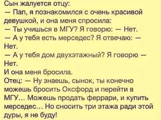 Сын жалуется отцу Пап я познакомился с очень красивой девушкой и она меня спросила Ты учишься в МГУ Я говорю Нет А у тебя есть мерседес Я отвечаю Нет А у тебя дом двухэтажный Я говорю Нет И она меня бросила Отец Ну знаешь сыр шк ты конечно можешь бросить Оксфорд и перейти в МГУ Можешь продать феррари и купить мерседес Но сносить три этажа ради этой дуры я не буду
