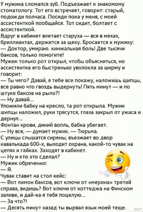 У мужика сломался зуб Подъезжает знакомому стоматологу Тот его встречает говорит старый подожди полчаса Посиди пока у меня с моей ассистенткой пообщайщ Тот сидит болтает ассистенткой Вдруг в кабинет влетает старуха вся в мехах бриллиантах держится за щеку Бросается мужику доитор умираю кинжальнап боль две тысячи баксов только помогите Мужик только рот открыл чтобы объясниться но ассистентка его бы