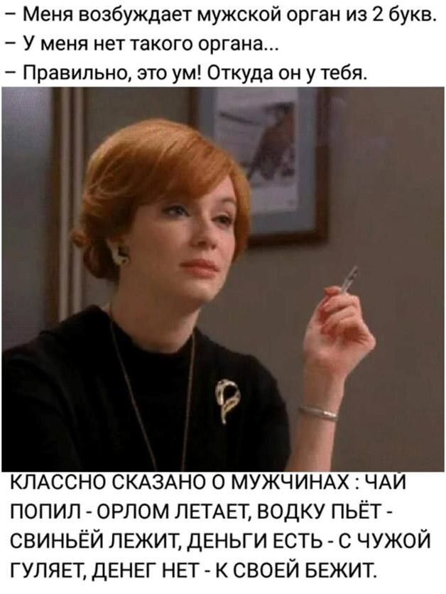 Меня возбуждает мужской орган из 2 букв У меня нет такого органа Правильно это ум Откуда он у тебя КЛАССНО СКАЗАНО о МУЖЧИНАХ ЧАИ попил орлом ЛЕТАЕТ водку пьёт свиньёй лежит ДЕНЬГИ ЕСТЬ с чужой гуляц ДЕНЕГ НЕТ к своей БЕЖИТ