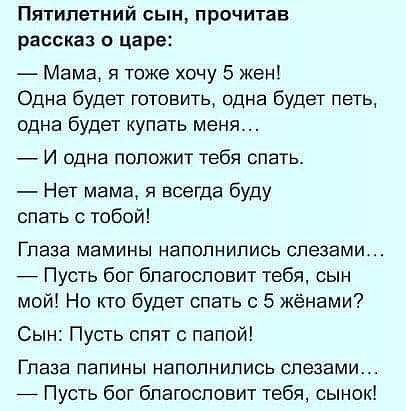 Пятилетний сын прочитав рассказ о царе Мама я тоже хочу 5 Жен Одна будет готовить одна будет петь одна будет купать меня И одна положит тебя спать Нет мама я всегда буду спать с тобой Глаза мамины наполнились слезами _ Пусть бог благословит тебя сын мой Но кто будет спать с 5 жёнами Сын Пусть спят папой Глаза папины наполнились слезами _ Пусть бог благословит тебя сынок