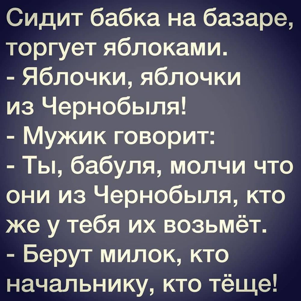 Сидит бабка на базаре торгует яблоками Яблочки яблочки из Чернобыля Мужик говорит Ты бабуля молчи что они из Чернобыля кто же у тебя их возьмёт Берут милок кто начальнику кто тёще