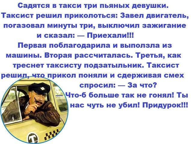 Садится в такси три пьяных девушки Таксист решил ПРИКОПОТЬСЯ Завел Двигатель погазовап минуты три выключил зажигание и сказал Приехали Первая поблагодарила и выползла из машины Вторая рассчиталась Третья как треснет ТВКСИСТУ ПОДЗЗТЬіПЬНИК Таксист реши тприкол поняли и сдерживая смех спросил щЧтоб больше так не гонял Ты на чуть не убил Придурок