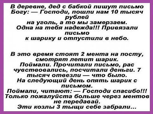 в деревне дед бабкой пишут письма Богу _ Господи пошли нам 10 тьпяч рублей на уголь а то мы замерзаем одна на тебя надежда Привязали письмо к шарику и отпустили в небо в это время стоят 2 мента на посту смотрят летит шарик Поймали Прочитали письмо рас чувствовались посчитали деньги 7 тьівяч отвезли что бьіло На следующий день опять шарик письмом Поймали читают Господи спасибо Только пожалуйста бол