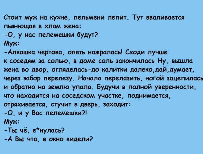 Стоит муж на кухне пельмени лепит Тут вваливается пьянющая хлам жена О у нас пепемешки будут Муж Алкашка чертово опять нажралась Сходи лучше к соседям за солью в доме соль закончились Ну вышла жена во двор огляделасгда калитки далекодайдумает через забор перелезу Начала перелозить ногой зацепилась и обратно на землю упала Будучи в полной уверенности что находится на соседском участке поднимается о