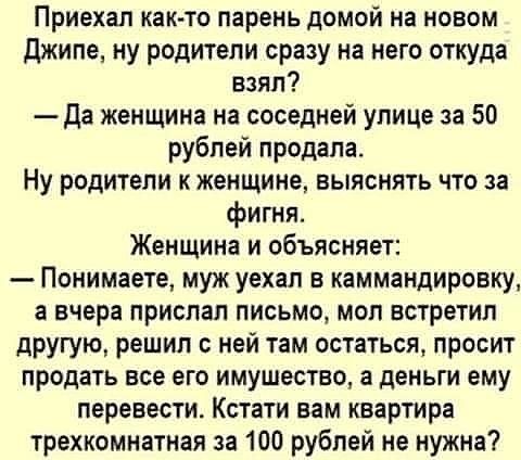 Приехал как то парень домой на новом джипе ну родители сразу на него откуда взял Да женщина на соседней улице за 50 рублей продала Ну родители к женщине выяснять что за фигня Женщина и объясняет Понимаете муж уехал в каммандировку а вчера прислал письмо моп встретил другую решил с ней там остаться просит продать все его имущество а деньги ему перевести Кстати вам квартира трехкомнатная за 100 рубл