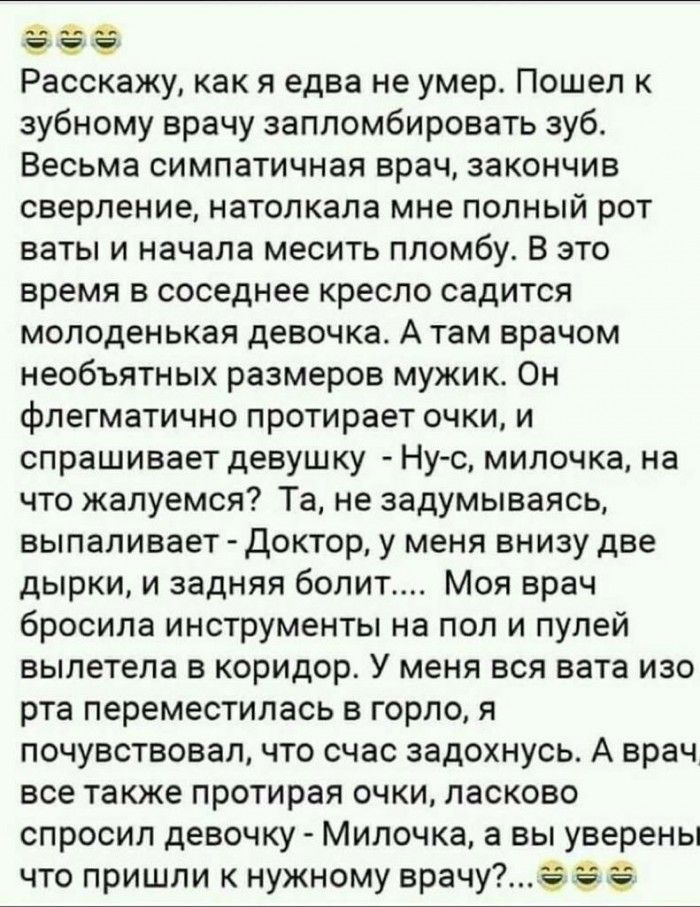 че 4 в Расскажу как я едва не умер Пошел к зубному врачу запломбировать зуб Весьма симпатичная врач закончив сверление натолкала мне полный рот ваты и начала месить пломбу В это время в соседнее кресло садится молоденькая девочка А там врачом необъятных размеров мужик Он флегматично протирает очки и спрашивает девушку Нус милочка на что жалуемся Та не задумываясь выпапивает Доктор у меня внизу две