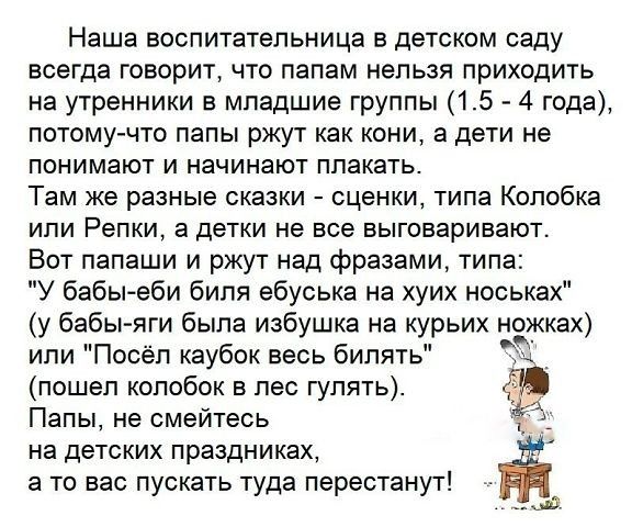 Наша воспитательница в детском саду всегда говорит что папам нельзя приходить на утренники в младшие группы 15 4 года потомучто папы ржут как кони а дети не понимают и начинают плакать Там же разные сказки сценки типа Колобка ипи Репки а детки не все выговаривают Вот папаши и ржут над фразами типа У бабы еби биля ебуська на хуих носьках у бабы я ги была избушка на курьих ножках или Посёл каубок ве