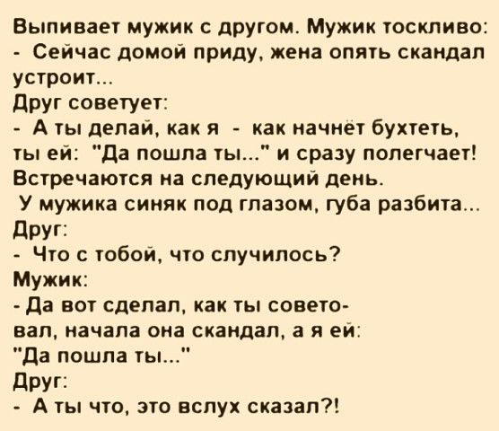 Выливает мужик с другим Мужик тоскливо Сейчас домой приду жена опять скандал устроит друг советует А ты делай как я как начнет бухтеть ты ей Да пошпа ты и сразу полегчает Встречаются на следующий день У мужика синяк под глазом губа разбита друг Что с тобой что случилось Мужик да вот сделал как ты спвето вап начала она скандал а я ей Да пошла ты дРУГі А ты что это вслух сказал