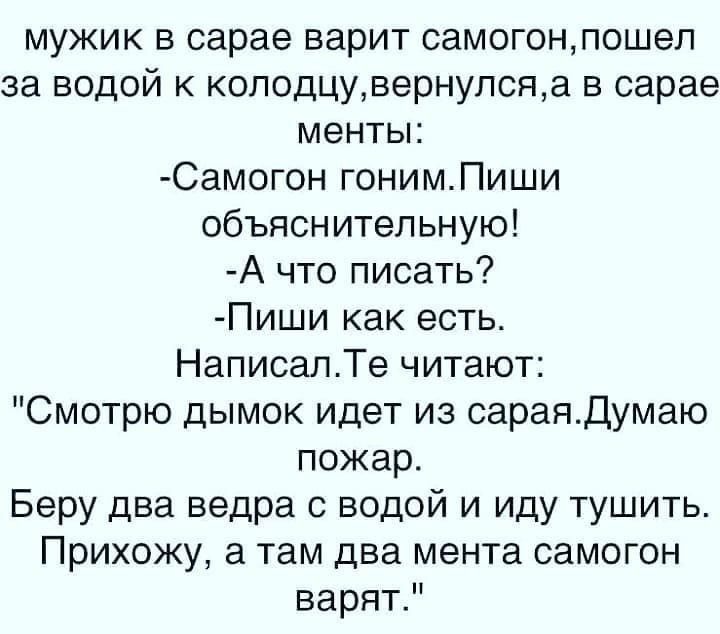 мужик в сарае варит самогонпошел за водой к колодцувернулсяа в сарае менты Самогон гонимПиши объяснительную А что писать Пиши как есть НаписалТе читают Смотрю дымок идет из сараядумаю пожар Беру два ведра с водой и иду тушить Прихожу а там два мента самогон варятР