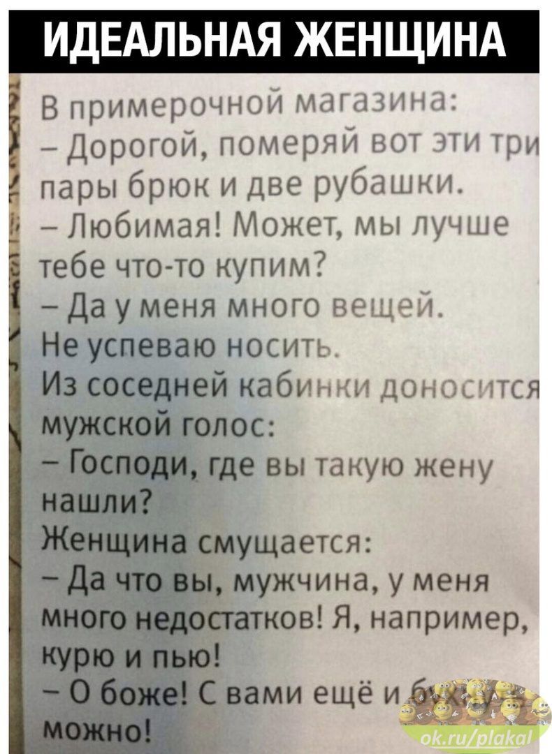 ИДЕАЛЬНАЯ ЖЕНЩИНА В примерочнои мдшнн Дорогой померяи вот а три пары брюк и две рубашки Любимая Может мы лучше тебе что то купим Да у меня много вещей Не успеваю носить Из соседней кабинки доносится мужской голос Господи где вы такую жену нашли Женщина смущается да что вы мужчина у меня много недостатков Я например КУрюийью С вами ещё и__ а д