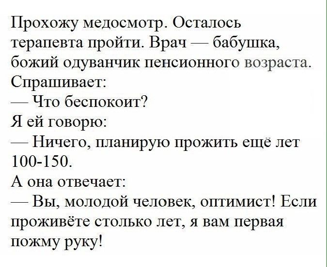 Прохожу медосмотр Осталось терапевта пройти Врач бабушка божий одуванчик пенсионного возраста Спрашивает Что беспокоит Я ей говорю Ничего планирую прожить еще лет 100 15 0 А она отвечает Вы молодой человек оптимист Если проживёте столько лет я вам первая пожму руку
