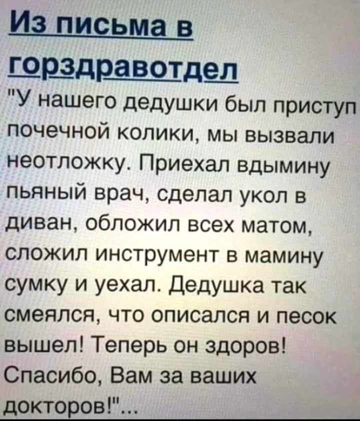 И ПИЕЬМЗ В ЦБЗДРаВОТдещ У нашего дедушки был приступ почечной колики мы вызвали неотложку Приехал вдымину пьяный врач сделал укол в диван обложил всех матом сложил инструмент в мамину сумку и уехал Дедушка так смеялся что описался и песок вышел Теперь он здоров Спасибо Вам за ваших докторов