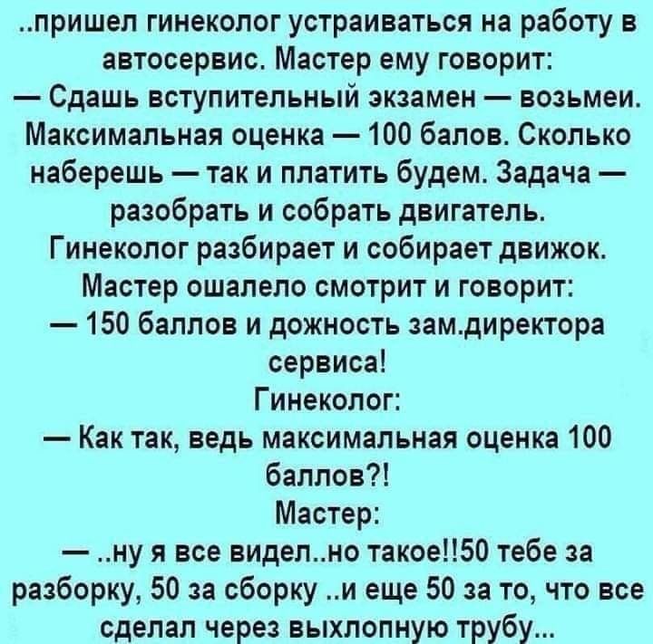 пришел гинеколог устраиваться на работу в автосервис Мастер ему говорит Сдашь вступительный экзамен возьмеи Максимальная оценка 100 балов Сколько наберешь так и платить будем Задача разобрать и собрать двигатель Гинеколог разбирает и собирает движок Мастер ошапепо смотрит и говорит 150 баллов и дожность замдиректора сервиса Гинеколог Как так ведь максимальная оценка 100 баллов Мастер ну я все виде