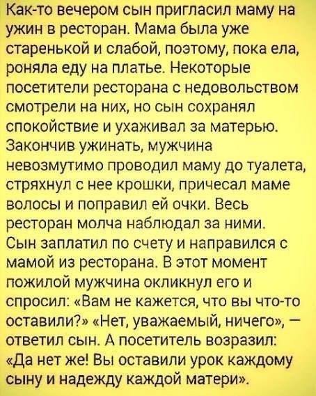 ГКЬК то вечером сын пригласил маму на ужин в ресторан Мама была уже старенькой и слабой поэтому пока ела роняпа еду на Матье Некоторые посетители ресторана 0 недовольством смотрели на них но сын сохранял спокойствие и ухаживал за матерью Закончив ужинать мужчина невозмутимо проводил маму до туалета стряхнул с нее крошки причесап маме волосы и поправил ей очки Весь ресторан молча наблюдал за ними С