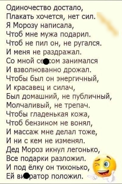 Одиночество достало Плакать хочется нет сил Я Морозу написала Чтоб мне мужа подарил Чтоб не пил он не ругался И меня не раздражал Со мной слом занимался И взволнованно дрожал Чтобы был он энергичный И красавец и силач Был домашний не публичный Молчаливый не трепач Чтобы гпаденькая кожа Чтоб бензином не воняп И массаж мне делал тоже И ни с кем не изменял Дед Мороз икнул легонько Все подарки разложи