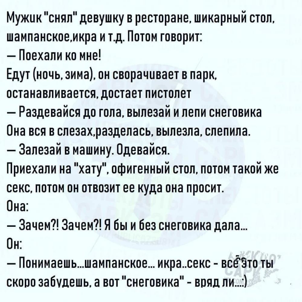 Мужик снял девушку в ресторане шикарный стоп шампанскоемкра и тд Потом говорит Поехали ко мне Едут ночь зима он сворачивает в парк останавливается достает пистолет Раздевайся до гола выпезай и лепи снеговика Она вся в спезахраздепась вылезла слепила Залезай в машину Одевайся Приехали на хату офигенный стоп потом такой же секс потом он отвозит ее куда она просит Она Зачем Зачем Я бы и без снеговика