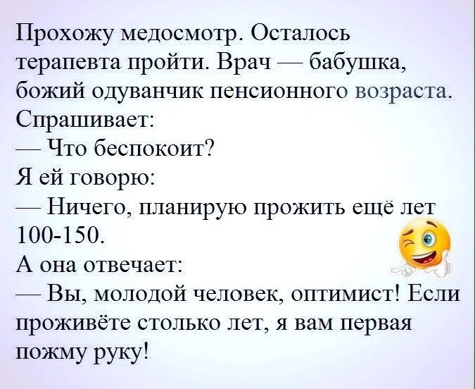 Прохожу медосмотр Осталось терапевта пройти Врач бабушка божий одуванчик пенсионного возраста Спрашивает Что беспокоит Я ей говорю Ничего планирую прожить еще лет 100 150 А она отвечает Вы молодой человек оптимист Если проживёте столько лет я вам первая пожму руку