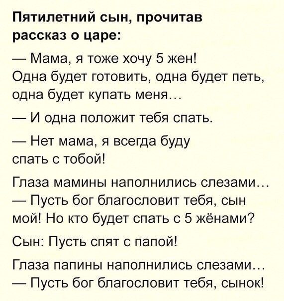 Пятилетний сын прочитав рассказ о царе Мама я тоже хочу 5 жен Одна будет готовить одна будет петь одна будет купать меня И одна ПОПОЖИТ тебя спать Нет мама я всегда буду спать с тобой Глаза мамины наполнились слезами Пусть бог благословит тебя сын мой Но кто будет спать с 5 жёнами Сын Пусть спят с папой Глаза папины наполнились слезами Пусть бог благословит тебя сынок