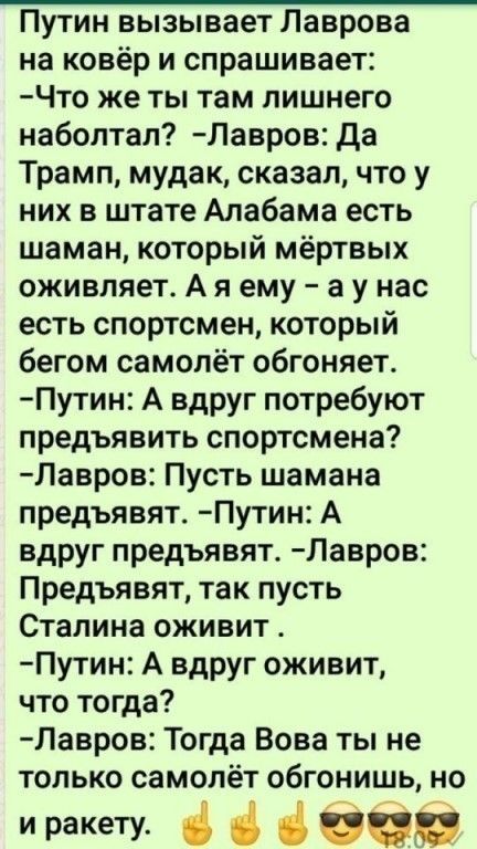Путин вызывает Лаврова на ковёр и спрашивает Что же ты там лишнего наболтал Лавров да Трамп мудак сказал что у них в штате Алабама есть шаман который мёртвых оживляет А я ему а у нас есть спортсмен который бегом самолёт обгоняет Путин А вдруг потребуют предъявить спортсмена Лавров Пусть шамана предъявят Путин А вдруг предъявят Лавров Предъявят так пусть Сталина оживит Путин А вдруг оживит что тогд