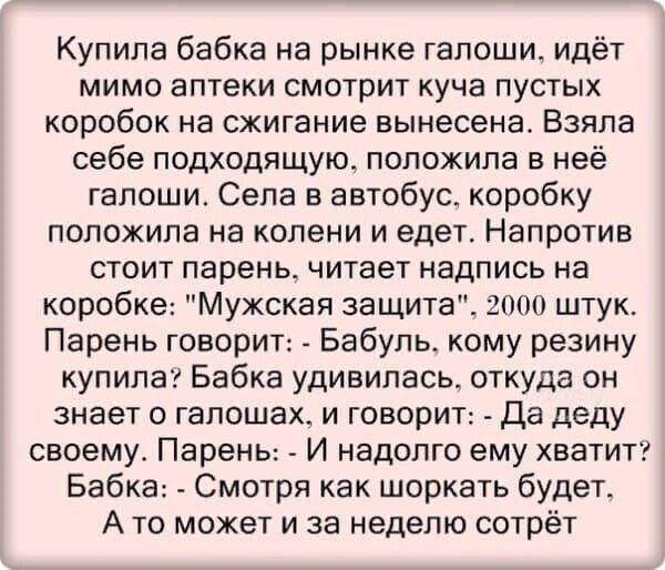 Купила бабка на рынке галоши идёт мимо аптеки смотрит куча пустых коробок на сжигание вынесена Взяла себе подходящущ положила в неё гапоши Сепа в автобус коробку положила на колени и едет Напротив стоит парень читает надпись на коробке Мужская защита 2000 штук Парень говорит Бабуль кому резину купила Бабка удивилась откуда он знает о гапошах и говорит Да деду своему Парень И надолго ему хватит Баб