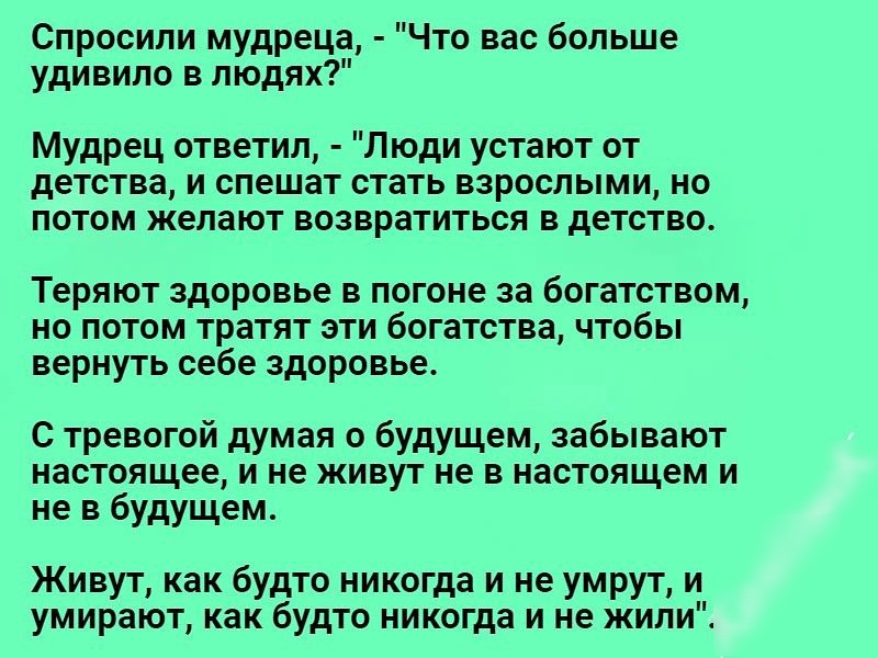 Спросили мудреца Что вас больше удивило в людях Мудрец ответил Люди устают от детства и спешат стать взрослыми но потом желают возвратиться в детство Теряют здоровье в погоне за богатством но потом тратят эти богатства чтобы вернуть себе здоровье С тревогой думая о будущем забывают настоящее и не живут не в настоящем и не в будущем Живут как будто никогда и не умрут и умирают как будто никогда и н