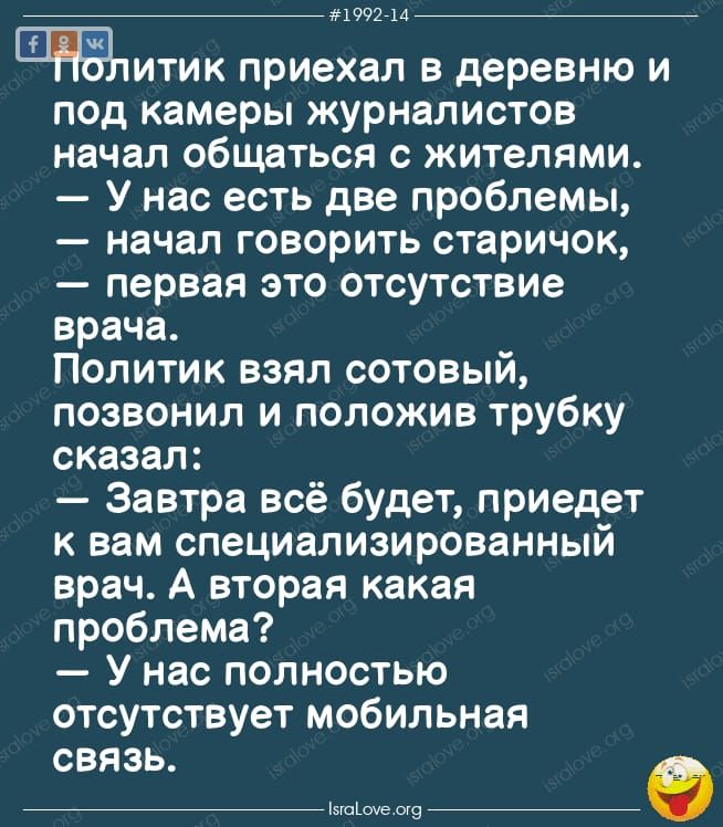 1992714 Члитик приехал в деревню и под камеры журналистов начал общаться с жителями У нас есть две проблемы начал говорить старичок первая это отсутствие врача Политик взял сотовый позвонил и положив трубку сказал Завтра всё будет приедет к вам специализированный врач А вторая какая проблема У нас полностью отсутствует мобильная связь