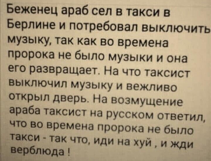 Беженец араб сел в такси в Берлине и потребовал выключить музыку так как во времена пророка не было музыки и она его развращает На что таксист выключил музыку и вежливо открыл дверь На возмущение араба таксист на русском ответил что во времена пророка не было такси так что иди на хуй и жди юда