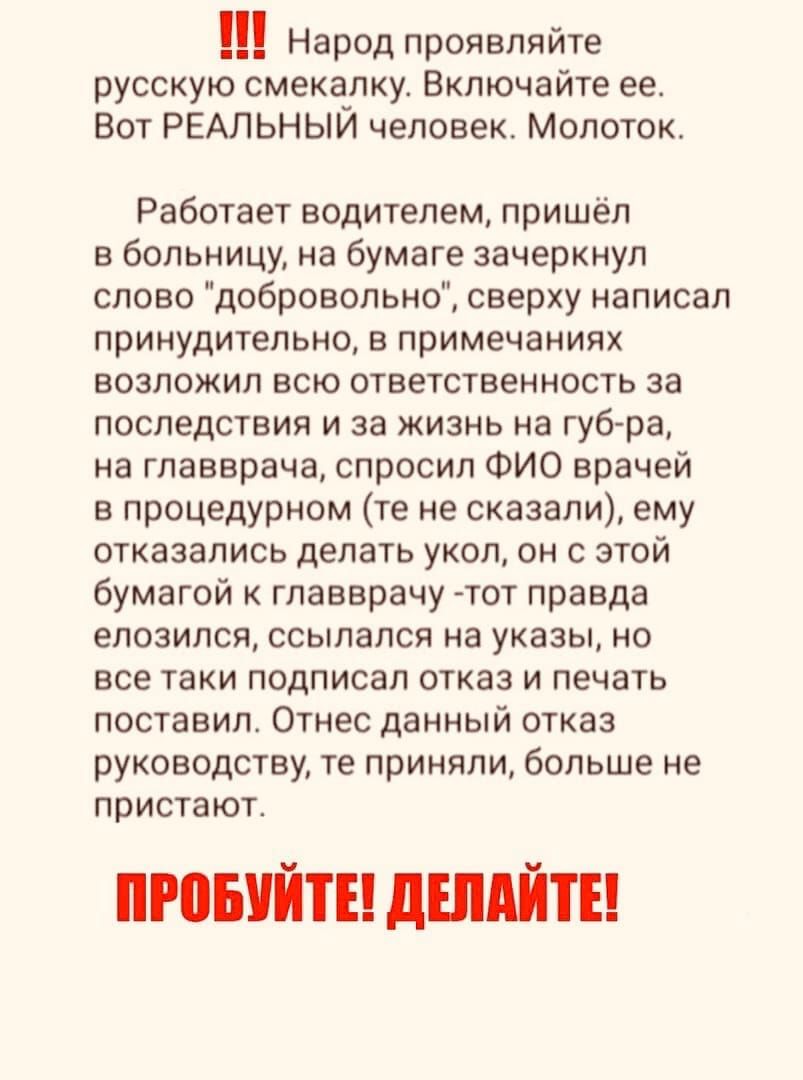 Народ проявляйте русскую смекалку Включайте ее Вот РЕАЛЬНЫИ человек Молоток Работает водителем пришёл в больницу на бумаге зачеркнул слово добровольно сверху написал принудительно в примечаниях возложил всю ответственность за последствия и за жизнь на губ ра на главврача спросил ФИО врачей в процедурном те не сказали ему отказались делать укол он с этой бумагой к главврачу тот правда елозился ссыл