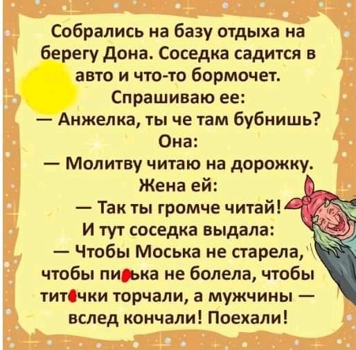 Собрались на базу отдыха на берегу дона Соседка садится в авто и чтото бормочет Спрашиваю ее Анжелка ты че там бубнишь Она Молитву читаю на дорожку Жена ей Так ты громче читай И тут соседка выдала 3 Чтобы Моська не старела чтобы пи ька не болела чтобы титСчки торчали а мужчины вслед кончали Поехали
