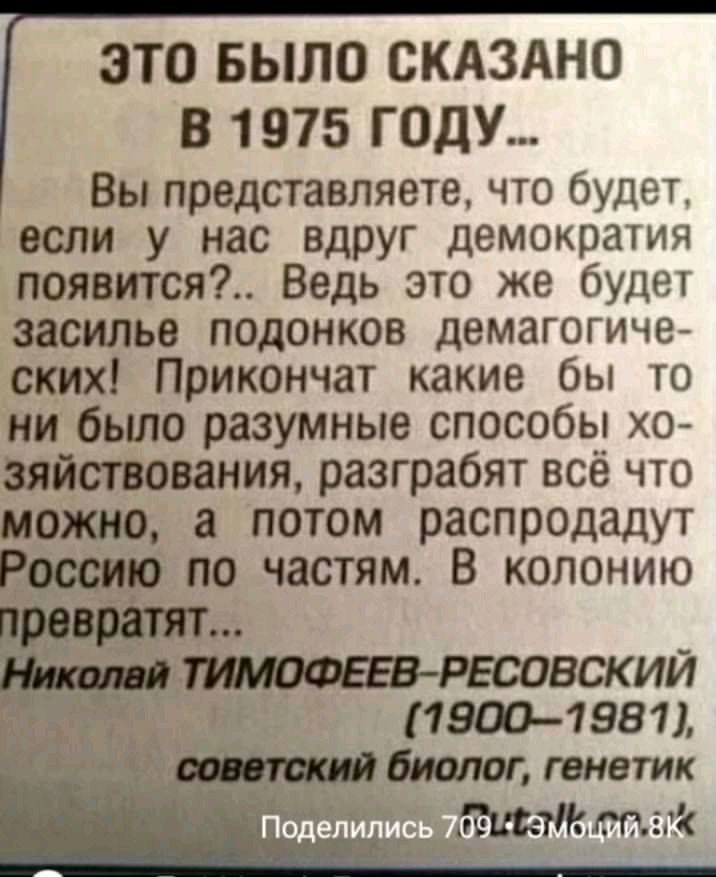 ЭТО БЫЛО СКАЗАНО В 1975 ГОДУ Вы представляете что будет если у нас вдруг демократия появится Ведь это же будет засилье подонков демагогиче ских Прикончат какие бы то ни было разумные способы хо зяйствования разграбят всё что можно а потом распродадут Россию по частям В колонию _тЙиооештсовскии 19001981 биолог генетик е_ глі