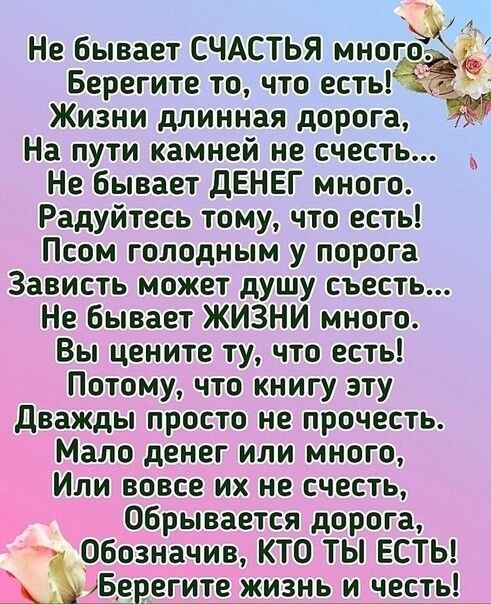 Не Бывает СЧАСТЬЯ многЁ Берегите то что есть Жизни длинная дорога На пути камней не счесть Не бывает дЕНЕГ много Радуйтесь тому что есть Псом голодным у порога Зависть может душу съесть Не бывает ЖИЗНИ много Вы цените ту что есть Потому что книгу эту дважды просто не прочесть Мало денег или много Или вовсе их не счесть обрывается дорога Обозначив КТО ТЫ ЕСТЬ ъЁерегите жизнь и несть