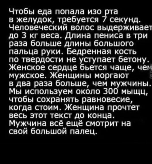Чтобы еда попала изоут в желудок требуется секунд Человеческий волос выдерживает до 3 кг веса длина пениса в три раза больше длины большого пальца руки Бедренная кость по твердосги не усгупает бетону Женское сердце бьется чаще чем мужское Женщины моргают в два раза больше чем мужчины Мы используем около 300 мыщц чтобы сохранять равновесие когда стоим Женщина прочтет весь этот текст до конца Мужчин