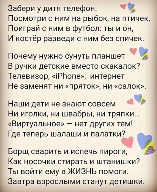 Забери у дитя телефон ПОСМОТРИ С НИМ НЗ рыбок На птичек Поиграй с ним в футбол ты и он И костёр разведи с ним без спичек Почему нужно сунуть планшет В ручки детские вместо скакалок Телевизор іРЬопе интернет НЕ ЗЭМЕНЯТ НИ ПрЯТОК НИ СЭЛОК Наши дети не знают совсем Ни иголки ни швабры ни тряпки Виртуальное нет других тем Где теперь шалаши и палатки Борщ сварить и испечь пироги Как НОСОЧКИ стирать И ш