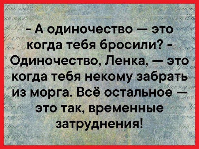 А одиночество это когда тебя бросили Одиночество Ленка это когда тебя некому забрать из морга Всё остальное это так временные затруднения